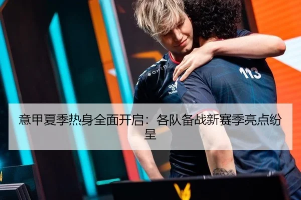 意甲夏季热身全面开启：各队备战新赛季亮点纷呈